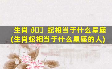 生肖 🐠 蛇相当于什么星座(生肖蛇相当于什么星座的人)